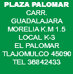 PLAZA PALOMAR CARR. GUADALAJARA MORELIA K.M 1.5 LOCAL K-3 EL PALOMAR TLAJOMULCO 45090 TEL 36842433